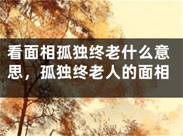 看面相孤独终老什么意思，孤独终老人的面相