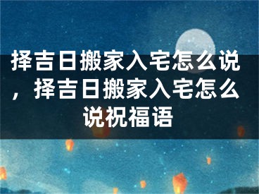 择吉日搬家入宅怎么说，择吉日搬家入宅怎么说祝福语
