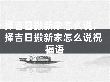 择吉日搬新家怎么说，择吉日搬新家怎么说祝福语