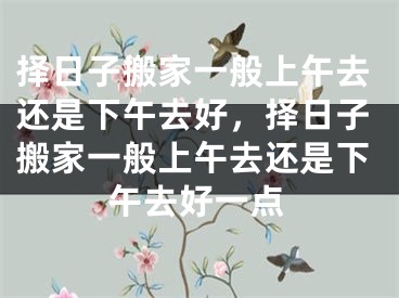 择日子搬家一般上午去还是下午去好，择日子搬家一般上午去还是下午去好一点