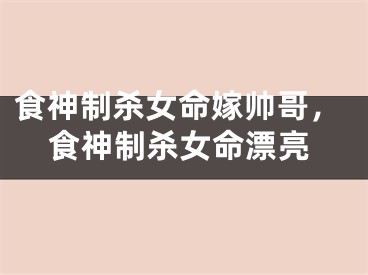 食神制杀女命嫁帅哥,食神制杀女命漂亮