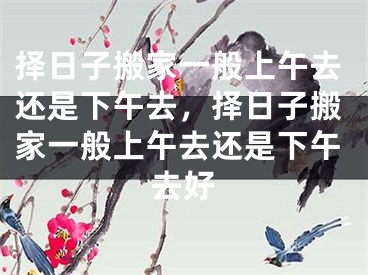 择日子搬家一般上午去还是下午去，择日子搬家一般上午去还是下午去好