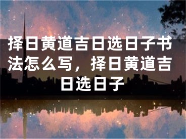 择日黄道吉日选日子书法怎么写,择日黄道吉日选日子