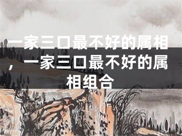一家三口最不好的属相,一家三口最不好的属相组合