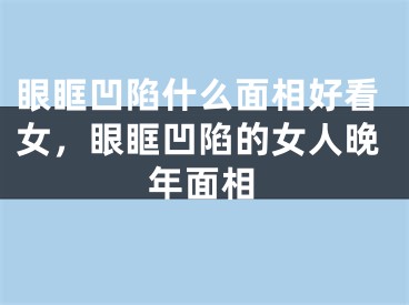 眼眶凹陷什么面相好看女，眼眶凹陷的女人晚年面相