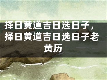 择日黄道吉日选日子,择日黄道吉日选日子老黄历
