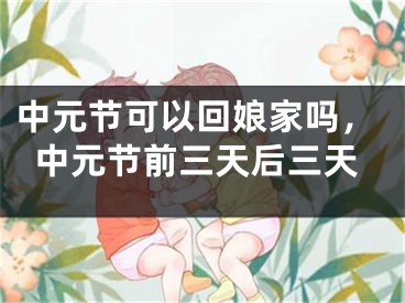 中元节可以回娘家吗，中元节前三天后三天