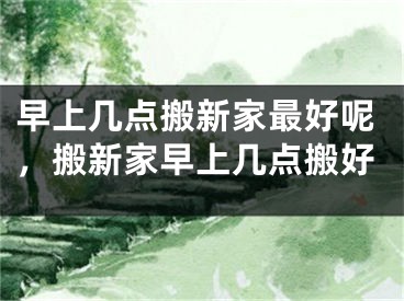早上几点搬新家最好呢，搬新家早上几点搬好