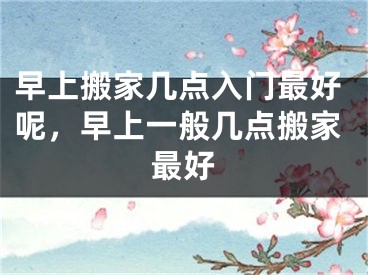 早上搬家几点入门最好呢，早上一般几点搬家最好