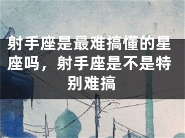 射手座是最难搞懂的星座吗，射手座是不是特别难搞