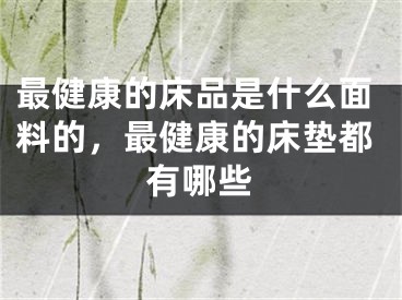 最健康的床品是什么面料的，最健康的床垫都有哪些