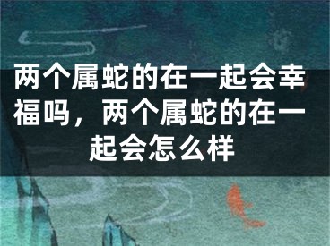 两个属蛇的在一起会幸福吗，两个属蛇的在一起会怎么样