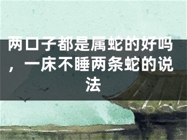 两口子都是属蛇的好吗，一床不睡两条蛇的说法
