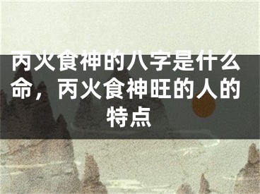 丙火食神的八字是什么命,丙火食神旺的人的特点