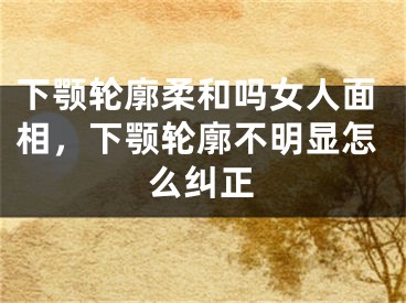 下颚轮廓柔和吗女人面相，下颚轮廓不明显怎么纠正