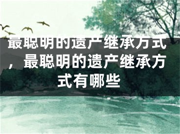 最聪明的遗产继承方式，最聪明的遗产继承方式有哪些