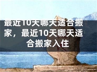 最近10天哪天适合搬家,最近10天哪天适合搬家入住