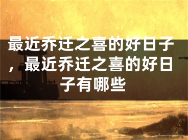最近乔迁之喜的好日子，最近乔迁之喜的好日子有哪些