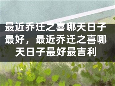 最近乔迁之喜哪天日子最好,最近乔迁之喜哪天日子最好最吉利
