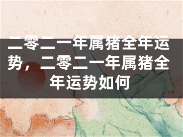 二零二一年属猪全年运势,二零二一年属猪全年运势如何