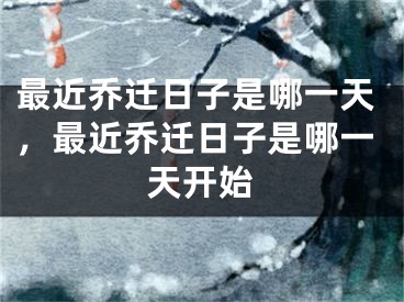最近乔迁日子是哪一天,最近乔迁日子是哪一天开始