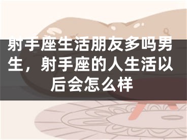 射手座生活朋友多吗男生,射手座的人生活以后会怎么样