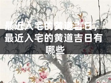 最近入宅的黄道吉日，最近入宅的黄道吉日有哪些