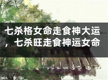 七杀格女命走食神大运，七杀旺走食神运女命
