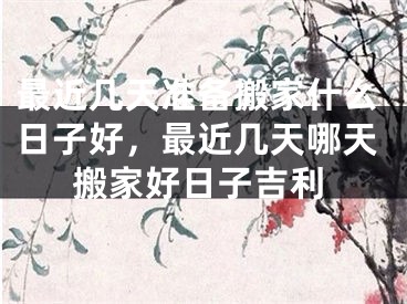 最近几天准备搬家什么日子好，最近几天哪天搬家好日子吉利