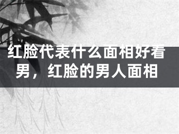 红脸代表什么面相好看男,红脸的男人面相