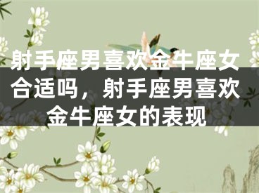 射手座男喜欢金牛座女合适吗，射手座男喜欢金牛座女的表现