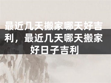 最近几天搬家哪天好吉利,最近几天哪天搬家好日子吉利