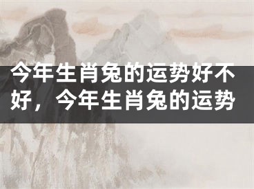 今年生肖兔的运势好不好,今年生肖兔的运势