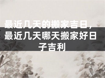 最近几天的搬家吉日，最近几天哪天搬家好日子吉利