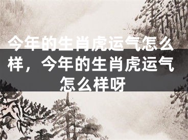 今年的生肖虎运气怎么样,今年的生肖虎运气怎么样呀