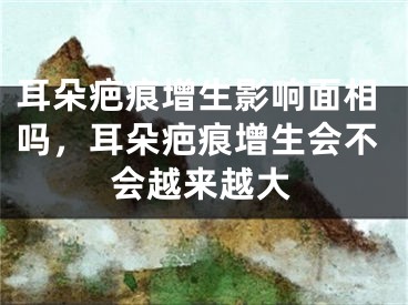耳朵疤痕增生影响面相吗，耳朵疤痕增生会不会越来越大