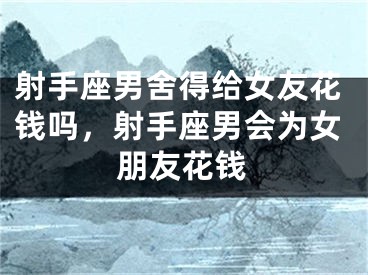 射手座男舍得给女友花钱吗，射手座男会为女朋友花钱