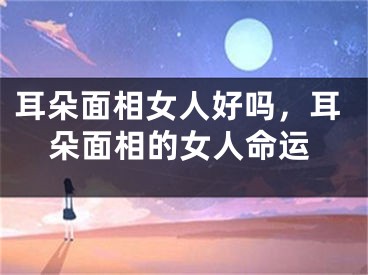 耳朵面相女人好吗,耳朵面相的女人命运