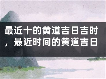 最近十的黄道吉日吉时，最近时间的黄道吉日