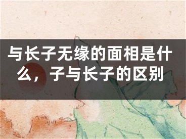 与长子无缘的面相是什么，子与长子的区别