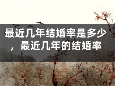 最近几年结婚率是多少,最近几年的结婚率