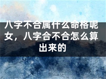八字不合属什么命格呢女,八字合不合怎么算出来的