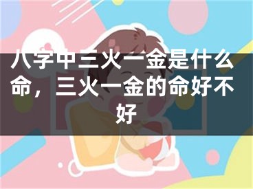 八字中三火一金是什么命，三火一金的命好不好