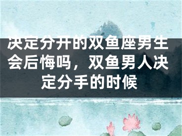 决定分开的双鱼座男生会后悔吗，双鱼男人决定分手的时候