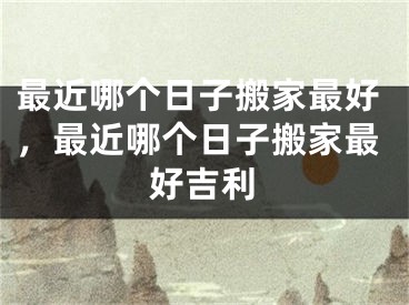 最近哪个日子搬家最好，最近哪个日子搬家最好吉利