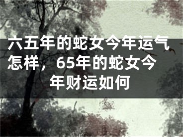 六五年的蛇女今年运气怎样,65年的蛇女今年财运如何