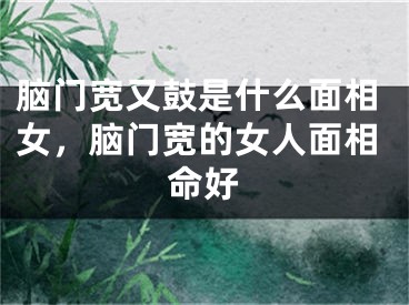 脑门宽又鼓是什么面相女，脑门宽的女人面相命好