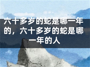 六十多岁的蛇是哪一年的，六十多岁的蛇是哪一年的人