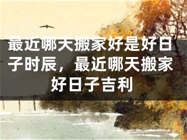 最近哪天搬家好是好日子时辰，最近哪天搬家好日子吉利