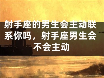 射手座的男生会主动联系你吗,射手座男生会不会主动